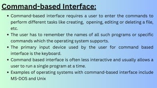 Command-based Interface:
Command-based interface requires a user to enter the commands to
perform different tasks like creating, opening, editing or deleting a file,
etc.
The user has to remember the names of all such programs or specific
commands which the operating system supports.
The primary input device used by the user for command based
interface is the keyboard.
Command based interface is often less interactive and usually allows a
user to run a single program at a time.
Examples of operating systems with command-based interface include
MS-DOS and Unix
 