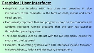 Graphical User Interface:
Graphical User Interface (GUI) lets users run programs or give
instructions to the computer in the form of icons, menus and other
visual options.
Icons usually represent files and programs stored on the computer and
windows represent running programs that the user has launched
through the operating system.
The input devices used to interact with the GUI commonly include the
mouse and the keyboard.
Examples of operating systems with GUI interfaces include Microsoft
Windows, Ubuntu, Fedora and Macintosh, among others.
 