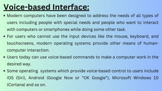 Voice-based Interface:
Modern computers have been designed to address the needs of all types of
users including people with special needs and people who want to interact
with computers or smartphones while doing some other task.
For users who cannot use the input devices like the mouse, keyboard, and
touchscreens, modern operating systems provide other means of human-
computer interaction.
Users today can use voice-based commands to make a computer work in the
desired way.
Some operating systems which provide voice-based control to users include
iOS (Siri), Android (Google Now or “OK Google”), Microsoft Windows 10
(Cortana) and so on.
 