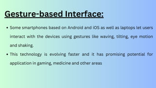 Gesture-based Interface:
Some smartphones based on Android and iOS as well as laptops let users
interact with the devices using gestures like waving, tilting, eye motion
and shaking.
This technology is evolving faster and it has promising potential for
application in gaming, medicine and other areas
 