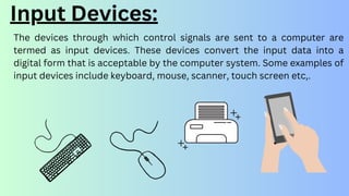 The devices through which control signals are sent to a computer are
termed as input devices. These devices convert the input data into a
digital form that is acceptable by the computer system. Some examples of
input devices include keyboard, mouse, scanner, touch screen etc,.
Input Devices:
 