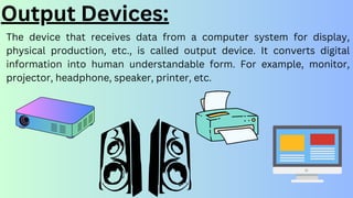 Output Devices:
The device that receives data from a computer system for display,
physical production, etc., is called output device. It converts digital
information into human understandable form. For example, monitor,
projector, headphone, speaker, printer, etc.
 