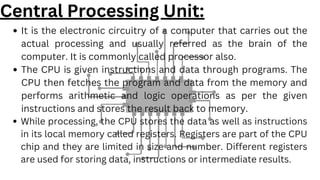 It is the electronic circuitry of a computer that carries out the
actual processing and usually referred as the brain of the
computer. It is commonly called processor also.
The CPU is given instructions and data through programs. The
CPU then fetches the program and data from the memory and
performs arithmetic and logic operations as per the given
instructions and stores the result back to memory.
While processing, the CPU stores the data as well as instructions
in its local memory called registers. Registers are part of the CPU
chip and they are limited in size and number. Different registers
are used for storing data, instructions or intermediate results.
Central Processing Unit:
 