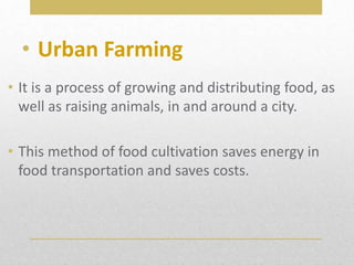• It is a process of growing and distributing food, as
well as raising animals, in and around a city.
• This method of food cultivation saves energy in
food transportation and saves costs.
• Urban Farming
 