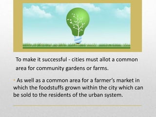 To make it successful - cities must allot a common
area for community gardens or farms.
• As well as a common area for a farmer’s market in
which the foodstuffs grown within the city which can
be sold to the residents of the urban system.
 