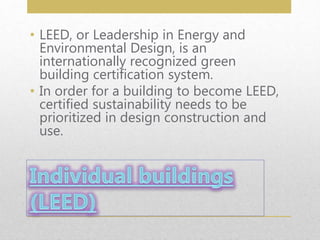 • LEED, or Leadership in Energy and
Environmental Design, is an
internationally recognized green
building certification system.
• In order for a building to become LEED,
certified sustainability needs to be
prioritized in design construction and
use.
 