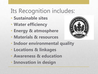 Its Recognition includes:
• Sustainable sites
• Water efficiency
• Energy & atmosphere
• Materials & resources
• Indoor environmental quality
• Locations & linkages
• Awareness & education
• Innovation in design
 