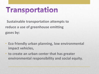 Sustainable transportation attempts to
reduce a use of greenhouse emitting
gases by:
• Eco friendly urban planning, low environmental
impact vehicles,
• to create an urban center that has greater
environmental responsibility and social equity.
 