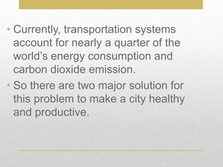 • Currently, transportation systems
account for nearly a quarter of the
world’s energy consumption and
carbon dioxide emission.
• So there are two major solution for
this problem to make a city healthy
and productive.
 