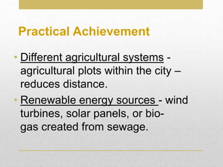 • Different agricultural systems -
agricultural plots within the city –
reduces distance.
• Renewable energy sources - wind
turbines, solar panels, or bio-
gas created from sewage.
Practical Achievement
 