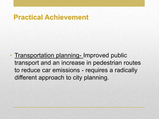 • Transportation planning- Improved public
transport and an increase in pedestrian routes
to reduce car emissions - requires a radically
different approach to city planning.
Practical Achievement
 