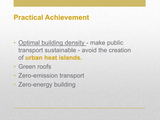 • Optimal building density - make public
transport sustainable - avoid the creation
of urban heat islands.
• Green roofs
• Zero-emission transport
• Zero-energy building
Practical Achievement
 