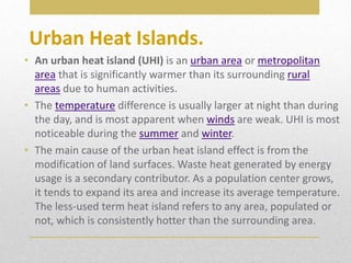 Urban Heat Islands.
• An urban heat island (UHI) is an urban area or metropolitan
area that is significantly warmer than its surrounding rural
areas due to human activities.
• The temperature difference is usually larger at night than during
the day, and is most apparent when winds are weak. UHI is most
noticeable during the summer and winter.
• The main cause of the urban heat island effect is from the
modification of land surfaces. Waste heat generated by energy
usage is a secondary contributor. As a population center grows,
it tends to expand its area and increase its average temperature.
The less-used term heat island refers to any area, populated or
not, which is consistently hotter than the surrounding area.
 