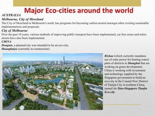 Major Eco-cities around the world
AUSTRALIA
Melbourne, City of Moreland
The City of Moreland in Melbourne's north, has programs for becoming carbon neutral amongst other existing sustainable
implementations and proposals.
City of Melbourne
Over the past 10 years, various methods of improving public transport have been implemented, car free zones and entire
streets have also been implemented.
CHINA
Dongtan, a planned city was intended to be an eco-city.
Huangbaiyu (currently in construction)
Rizhao (which currently mandates
use of solar power for heating water)
parts of districts in Shanghai that are
working on green development.
China is working with investment
and technology supplied by the
Singapore government to build an
eco-city in the Coastal New District
of Tianjin City in northern China,
named the Sino-Singapore Tianjin
Eco-city.
 