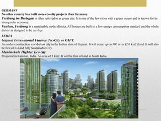 GERMANY
No other country has built more eco-city projects than Germany.
Freiburg im Breisgau is often referred to as green city. It is one of the few cities with a green mayor and is known for its
strong solar economy.
Vauban, Freiburg is a sustainable model district. All houses are built to a low energy consumption standard and the whole
district is designed to be car-free
INDIA
Gujarat International Finance Tec-City or GIFT.
An under-construction world-class city in the Indian state of Gujarat. It will come up on 500 acres (2.0 km2) land. It will also
be first of its kind fully Sustainable City.
Manimekala Hightec Eco city
Projected in Karaikal, India. An area of 5 km2. It will be first of kind in South India.
 