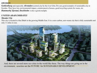 SWEDEN
Gothenburg and especially Alvstaden (central city by the river Göta Älv) are good examples of sustainable city in
Sweden. They have low environmental impact, contain passive houses, good recycling system for waste, etc.
Hammarby Sjostad, Stockholm is also a good example.
UNITED ARAB EMIRATES
Masdar City
This city is located in Abu Dhabi in the growing Middle East. It is a zero-carbon, zero-waste city that is fully sustainable and
only 11 miles in size.
And, there are several more eco cities in the world like these. The way things are going on in the
environment, ecocities are the FUTURE for SUSTAINABLE DEVELOPMENT.
 
