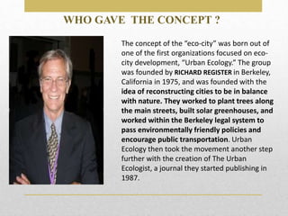 The concept of the “eco-city” was born out of
one of the first organizations focused on eco-
city development, “Urban Ecology.” The group
was founded by RICHARD REGISTER in Berkeley,
California in 1975, and was founded with the
idea of reconstructing cities to be in balance
with nature. They worked to plant trees along
the main streets, built solar greenhouses, and
worked within the Berkeley legal system to
pass environmentally friendly policies and
encourage public transportation. Urban
Ecology then took the movement another step
further with the creation of The Urban
Ecologist, a journal they started publishing in
1987.
WHO GAVE THE CONCEPT ?
 