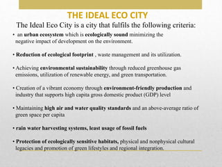 THE IDEAL ECO CITY
• an urban ecosystem which is ecologically sound minimizing the
negative impact of development on the environment.
• Reduction of ecological footprint , waste management and its utilization.
• Achieving environmental sustainability through reduced greenhouse gas
emissions, utilization of renewable energy, and green transportation.
• Creation of a vibrant economy through environment-friendly production and
industry that supports high capita gross domestic product (GDP) level
• Maintaining high air and water quality standards and an above-average ratio of
green space per capita
• rain water harvesting systems, least usage of fossil fuels
• Protection of ecologically sensitive habitats, physical and nonphysical cultural
legacies and promotion of green lifestyles and regional integration.
The Ideal Eco City is a city that fulfils the following criteria:
 