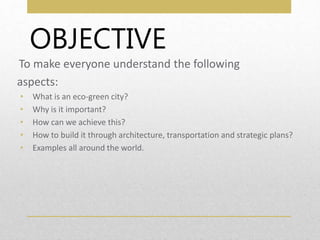 OBJECTIVE
To make everyone understand the following
aspects:
• What is an eco-green city?
• Why is it important?
• How can we achieve this?
• How to build it through architecture, transportation and strategic plans?
• Examples all around the world.
 