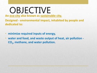 OBJECTIVE
An eco-city also known as sustainable city.
Designed - environmental impact, inhabited by people and
dedicated to:
• minimize required inputs of energy,
• water and food, and waste output of heat, air pollution -
CO2, methane, and water pollution.
 