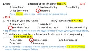 1.Anna _____________ a good job at the city center recently. 2019
A. have found B. has been finding C. are finding
D. has been found E. has found
Анна саяхан хотын төвд сайн ажил олчихоод байгаа:
• 2018
2. She is only 14 years old, but she ________ many tournaments in her life.
A. already won B. already win
C. has already won D. have already won E. have been winning
• Тэр дөнгөж 14 настай ч гэсэн аль хэдийн олон тэмцээнд түрүүлчихээд байна.
3. This table shows that the number of people who want to study engineering
_______ in the recent years.
A. increased B. has increased C. to be increased
D. increase E. increasing
• Энэ хүснэгтээс инженерээр сурах хүсэлтэй хүмүүсийн тоо ойрын жилүүдэд
өссөөр байгааг харуулж байна.
 