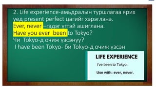 2. Life experience-амьдралын туршлагаа ярих
үед present perfect цагийг хэрэглэнэ.
Ever, never –гэдэг үгтэй ашиглана.
Have you ever been to Tokyo?
Чи Tokyo-д очиж үзсэнүү?
I have been Tokyo- би Tokyo-д очиж үзсэн
 