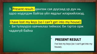 3. Present result- дөнгөж сая дуусаад үр дүн нь
одоо мэдэгдэж байгаа үйл явдлыг илэрхийлэхэд.
I have lost my keys (so I can’t get into my house)
- Би түлхүүрээ хаячихлаа тиймээс би гэртээ орж
чадахгүй байна
 