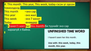4. This month. This year, This week, today-гэсэн үг орсон
тохиолдолд
This month –энэ сар
This year -энэ жил
This week -энэ 7 хоног
Today -өнөөдөр
• I haven’t seen her this month-би түүнийг энэ сар
хараагүй л байна.
 