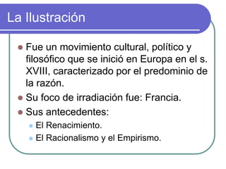 La Ilustración

  Fue un movimiento cultural, político y
   filosófico que se inició en Europa en el s.
   XVIII, caracterizado por el predominio de
   la razón.
  Su foco de irradiación fue: Francia.
  Sus antecedentes:
      El Renacimiento.
      El Racionalismo y el Empirismo.
 