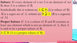 Subset:: If every element of a set A is an element of set
B, then A is a subset of B.
Symbolically this is written as: A B
⊆ (A is subset of B)
B is a super set of A. written as: B A
⊇ {B is a superset
of A}
Proper Subset: If A is a subset of B and B contains at
least one element which is not an element of A, then A
is said to be a proper subset of B.
A B (A is a proper subset of B).
⊂
Chenab College Shorkot
 