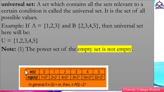 universal set: A set which contains all the sets relevant to a
certain condition is called the universal set. It is the set of all
possible values.
Example: If A = {1,2,3} and B {2,3,4,5}, then universal set
here will be:
U = {1,2,3,4,5}
Note: (1) The power set of the empty set is not empty.
Chenab College Shorkot
 