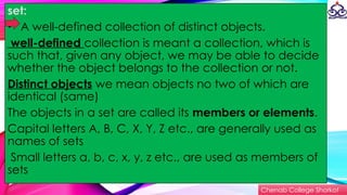 set:
• A well-defined collection of distinct objects.
well-defined collection is meant a collection, which is
such that, given any object, we may be able to decide
whether the object belongs to the collection or not.
Distinct objects we mean objects no two of which are
identical (same)
The objects in a set are called its members or elements.
Capital letters A, B, C, X, Y, Z etc., are generally used as
names of sets
Small letters a, b, c, x, y, z etc., are used as members of
sets
Chenab College Shorkot
 