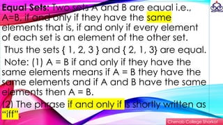 Equal Sets: Two sets A and B are equal i.e.,
A=B, if and only if they have the same
elements that is, if and only if every element
of each set is an element of the other set.
Thus the sets { 1, 2, 3 } and { 2, 1, 3} are equal.
Note: (1) A = B if and only if they have the
same elements means if A = B they have the
same elements and if A and B have the same
elements then A = B.
(2) The phrase if and only if is shortly written as
“iff”.
Chenab College Shorkot
 
