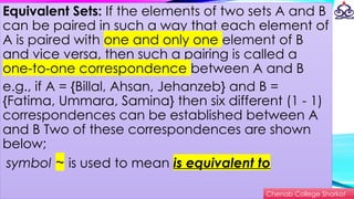 Equivalent Sets: If the elements of two sets A and B
can be paired in such a way that each element of
A is paired with one and only one element of B
and vice versa, then such a pairing is called a
one-to-one correspondence between A and B
e.g., if A = {Billal, Ahsan, Jehanzeb} and B =
{Fatima, Ummara, Samina} then six different (1 - 1)
correspondences can be established between A
and B Two of these correspondences are shown
below;
symbol ~ is used to mean is equivalent to
Chenab College Shorkot
 