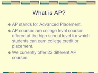 What is AP? AP stands for Advanced Placement.  AP courses are college level courses offered at the high school level for which students can earn college credit or placement. We currently offer 22 different AP courses. 