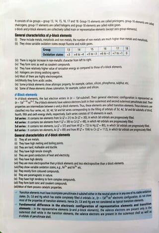 t consists of six groups-group 13, 14, 15, 16, 17 and 18. Group15 elements are called pnictogens, group-16 elements ate ral.
chalcogens, group-17 ele
S-block and p-block elements are collectively called main or representative elements (except zero groupelements)
alled
ents are called halogens and group-18 elements are called noble gases.
General characteristics of p-block elements
) These include metals, metalloids and non-metals, the number of non-metals are much higher than metals and metalloids,
Gi) They show variable oxidation states except fluorine and noble gases.
Group 13 15 16 17 18
4
Oxidation states +3 +4 to-4 +5 to -3+6to -2 +7to -1 0
(ii) There is regular increase in non-metallic character from left toright
(iv) They form ionic as well as covalent compounds.
(They have relatively higher value of ionisation energy as compared to those ofs-block elements.
(vi) Halogens are strong oxidising agents.
(vi) Most of them are highly electronegative.
(vii)Mostly they form acidic oxides.
(0) Some p-block elements show allotropic property, for example, carbon, silicon, phosphorus,sulphur,etc.
(X)Some oftheseelements shows catenation, for example, carbon and silicon.
d-Block elements
In d-block elements, the last electron enters in (n-1d-subshe.Their general electronic configuration is represented as
n-11-10 ns-2, The d-block elements have valence electrons both in their outermost and second outermostpenutimateshell.Their
properties are intermediate between s-and p-block elements. Thus, these elements are called transition lements. These elements are
classied into four series, viz, 30, 4d, Sd and 6d series corresponding to the filing oforbitals of 30, 4d, Sd and 6d subshels of thid,
fourth, fifth and sixth energy shells, respectively. Each series consists of 10 elements in each.
3dseries: It contains ten elements from Sc (Z = 21) to Zn (Z = 30), in which 3d orbitals are progressively filled.
4dseries: It contains ten elements from Y(Z = 39) to Cd (Z = 48), in which 4d orbitals are progressively flled.
5d
series: It contains ten elements, La (7= 57) and from Hf(Z=72)to Hg (Z =80), in which 5d orbitals are progressiwelyfilld.
6d
series:t contains ten elements, Ac (Z= 89) and from Rf (Z = 104) to Cn (Z = 112), in which 6d orbitals are progressiwely filed.
General characteristics of d-block elements
() They all are metals.
(i) They have high melting and boiling points.
()Theyare hard, malleable and ductile
(iv) They have high tensile strength.
They are good conductors of heat and electricity.
(vi) They have high density.
(vi) They are more electropositive than p-block elements and less electropositive than s-blockelements
(vii)They showvariable oxidation states, e.g., Fe and Fe* etc.
(ix) They mostly form coloured compounds.
(x)Theyare paramagnetic in nature.
(Ki)They have hightendencyto form complex compounds.
(xii) They form both ionic and covalent compounds.
(xii) Most of them possess catalytic properties.
ransition elements must have incomplete penultimate d-subshell either in the neutral atom or in any one of its statbie
idation
slatesZn, Cd and
Hg which has stable completely flled d orbitals ie, (n -
1)ans? electronic configuration,donot
show
most of the properties of transition elements. Hence Zn, Cd and Hg are not considered as typical transition
e ti
Fundamental difference in the electronic configuration of representative elements andtransit
ition
elements inthe representative elements (s-and p-block elements), the valence electrons are present ony
outermostshellwhile in the transition elements, the valence electrons are present in the outermst shell as wel a
the
d-orbitals of penultimate shel.
 