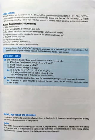 -Block elements
In Ablock elements, last e
ilements, last electron enters into (n-2)/subshell.Their general electronicconfiquration is (n -2)/-14(n-
1)d-ns
ancicts of two series of elements placed at the bottom of the periodic table, these are called lanthanides, Ce (Z =
58) to
B711 and actinides Th (Z =
90) to Lr (Z =
103). Each series has 14elements.These are also known as inner-transition elements.
General characteristics of 1-block elements
0 All of these are metals.
i) In each series, properties of elements are quite similar,
The elements after uranium are man-made elements and are called transuranic elements.
ad Thev show variable oxidation states but the most stable and common oxidation state is +3.
()They
form colouredcompounds
(vi) They show paramagnetism.
(vi) They have tendency to form complexes.
(viLanthanoids are also known as rare earth elements.
Although thorium, Th (Z =
90) (5f° 6d 7s) does not have any electron in the 5/-orbital, yet it is considered to be a f-block
element since its properties resemble more with the f-block elements than the d-block elements.
ILLUSTRATIONS
Two elements X and Yhave atomic number 16 and 19 respectively.
)Write down the electronic configurations of Xand Y.
i) Which element belongs to s-block?
ii) Which element belongs to p-block?
Ans. 6) X: 1s2s 2p 3s 3p, Y:1s22s 2p 3s3p 4s
(ii) Ybelongs to s-block as the last electron enters in 4s orbital.
(ii) Xbelongs to p-block as the last electron enters in 3p orbital.
In
terms ofelectronicconfiguration, what the elements of a given group and period have in common?
Ans. For elements in a group, the number of electrons in the valence shell is same. For elements in a period, the number
of shells is same.
Metals, Non-metals and Metalloids
addition to displaying the classification of elements into s,p,d and -blocks, all the elements can be broadly classified as metals,
non-metals and metalloids based on their properties.
Metals
ESe are the elements which are electropositive in nature i.e., they have tendency to lose electrons. They are present on the left side
e periodic table. As we move from left to right in periodic table, metallic character decreases and on moving from top to bottom
metallic character increases. More than 78% of all known elements comprises metals.
 