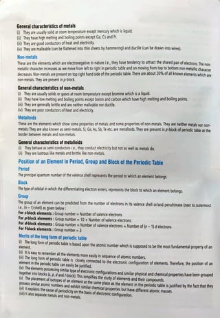General characteristics of metals
i) They are usually solid at room temperature except mercury which is liquid.
Gi) They have high melting and boiling points except Ga, Cs and Fr.
(in) They are good conductors of heat and electricity.
() They are malleable (can be flattened into thin sheets by hammering) and ductile (can be drawn intowires)
Non-metals
These are the elements which are electronegative in nature i.e., they have tendency to attract the shared pair of electrons. The nan.
metallic character increases as we move from left to right in periodic table and on moving from top to bottom non-metallic character
decreases. Non-metals are present on top right hand side of the periodic table. There are about 20% of ail known elements which are
non-metals. They are present in p-block.
General characteristics of non-metals
) They are usually solids or gases at room temperature except bromine which is a liquid.
Gi) They have low melting and boiling points except boron and carbon which have high melting and boiling points.
Gi) They are generally brittle and are neither malleable nor ductile.
(iv) They are poor conductors of heat and electricity.
Metalloids
These are the elements which show some properties of metals and some properties of non-metals. They are neither metals nor non-
metals:They are also known as semi-metals. Si, Ge, As, Sb, Te etc. are metalloids. They are present in p-block of periodic table at the
border between metals and non-metals.
General characteristics of metalloids
6) They behave as semi conductors i.e., they conduct electricity but not as well as metals do.
Gi) They are lustrous like metals and brittle like non-metals.
Position of an Element in Period, Group and Block of the Periodic Table
Period
The principal quantum number of the valence shell represents the period to which an element belongs.
Block
The type of orbital in which the differentiating electron enters, represents the block to which an element belongs.
Group
The group of an element can be predicted from the number of electrons in its valence she!ll or/and penultimate (next to outermost
ie., (n-1) shel) as given below:
For s-block elements: Group number =
Number of valence electrons
For p-block elements: Group number = 10 + Number of valence electrons
For d-block elements: Group number =
Number of valence electrons + Number of (n -1) d electrons
For f-block elements:Groupnumber =3
Merits of the long form of periodic table
0 The long form of periodic table is based upon the atomic number which is supposed to be the most fundamental property of an
element.
(i) It is easy to remember all the elements more easily in sequence of atomic numbers.
(1) The long form of periodic table is closely connected to the electronic confiquration of elements. Therefore, the position of an
element in the periodic table can easily be justified.
(V) The elements possessing similar type of electronic confiqurations and similar physical and chemical properties have been grouped
together into blocks (s, p, d and f-block). This simplifies the study of elements and their compounds.
Ihe
placement of isotopes of an element at the same place as the element in the periodic table is justified by the factthattney
pOssess similar atomic numbers and exhibit similar chemical properties but have different atomic masses.
(Vi) It explains the cause of periodicity on the basis of electronic configuration.
(vi) It also separate metals and non-metals.
 