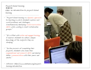 Project-based learning
專題研習
video: an introduction to project-based
learning
• “Project-based learning is a dynamic approach
to teaching in which students explore realworld problems and challenges,
simultaneously developing cross-curriculum
skills while working in small collaborative
groups.”
• “It is filled with active and engaged learning,
it inspires students to obtain a deeper
knowledge of the subjects they are
studying.”
• “In the process of completing their
projects, students also hone their
organizational and research skills and develop
better communication with their peers and
adults.”
• reference: http://www.edutopia.org/projectlearning-introduction

 