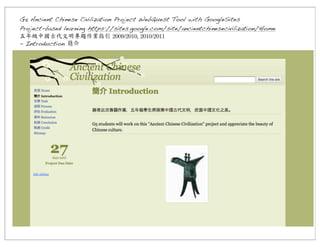 G5 Ancient Chinese Civilization Project WebQuest Tool with GoogleSites
Project-based learning https://sites.google.com/site/ancientchinesecivilization/Home
五年級中國古代文明專題作業指引	
 2009/2010,	
 2010/2011
- Introduction 簡介

 