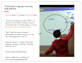 Task-based language teaching
任務式教學法
video
• Pre-task phase, Task phase, Post-task phase
• “Task-based language teaching (TBLT) is an
approach which offers students material
which they have to actively engage in, in order
to achieve a goal or complete a task.”
• “TBLT seeks to develop students’
interlanguage through providing a task and
then using language to solve it.”
• reference: Nunan, D. (2004), Task-based
Language Teaching. Cambridge: Cambridge
University Press.
• reference:http://tblt.net/?p=16
• reference:http://www.mhhe.com/
socscience/foreignlang/top.htm

 