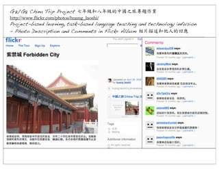 G7/G8 China Trip Project 七年級和八年級的中國之旅專題作業	
 
http://www.flickr.com/photos/huang_laoshi/
Project-based learning, task-based language teaching and technology infusion
- Photo Description and Comments in Flickr Album 相片描述和他人的回應

 