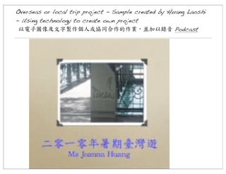 Overseas or local trip project - Sample created by Huang Laoshi
- Using technology to create own project
以電子圖像及文字製作個人或協同合作的作業，並加以錄音	
 Podcast

 