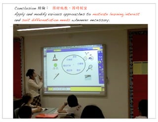 Conclusion 結論：	
  因材施教，因時制宜
Apply and modify various approaches to motivate learning interest
and suit differentiation needs whenever necessary.

 