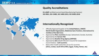 Internationally Recognized
Quality Accreditations
• Officially Approved Supplier of the United Nations, UNICEF,
World Health Organization, Medicines Sans Frontiers, International Co
mmittee of the Red Cross
• Approved by PIC/s countries (Europe, Switzerland, Canada, Australia)
• Approved by the Korean-FDA
• Approved by Brazilian Drug Agency (ANVISA)
• Approved by GCC (Health Minister’s Council for Cooperation
Council States) – Gulf countries
• Many other health authorities of non-EU countries
(China, Jordan, South Africa MCC, Egypt, Turkey, Yemen, etc)
EU cGMP certified (current Good Manufacturing Practices)
ISO-9001, ISO-13485, ISO 14001:2015, ISO 45001:2018
 