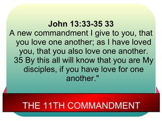 John 13:33-35 33
A new commandment I give to you, that
  you love one another; as I have loved
   you, that you also love one another.
 35 By this all will know that you are My
    disciples, if you have love for one
                  another."


   THE 11TH COMMANDMENT
 