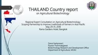Regional Expert Consultation on Agricultural Biotechnology-
Scoping Partnership to Improve Livelihoods of Farmers in Asia-Pacific
May 29-31, 2018
Rama Gardens Hotel, Bangkok
THAILAND Country report
on Agricultural Biotechnology
Danai Narkprasert
Piyarat Thammakijjawat
Biotechnology Research and Development Office
Department of Agriculture, MOAC
1
 