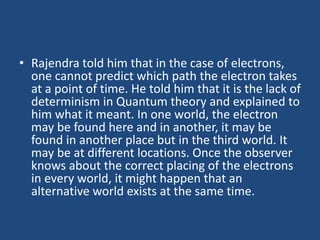 • Rajendra told him that in the case of electrons,
one cannot predict which path the electron takes
at a point of time. He told him that it is the lack of
determinism in Quantum theory and explained to
him what it meant. In one world, the electron
may be found here and in another, it may be
found in another place but in the third world. It
may be at different locations. Once the observer
knows about the correct placing of the electrons
in every world, it might happen that an
alternative world exists at the same time.
 