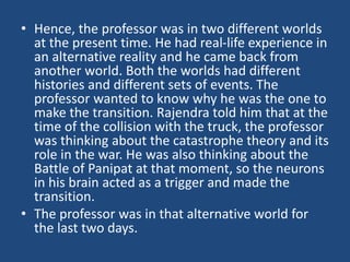 • Hence, the professor was in two different worlds
at the present time. He had real-life experience in
an alternative reality and he came back from
another world. Both the worlds had different
histories and different sets of events. The
professor wanted to know why he was the one to
make the transition. Rajendra told him that at the
time of the collision with the truck, the professor
was thinking about the catastrophe theory and its
role in the war. He was also thinking about the
Battle of Panipat at that moment, so the neurons
in his brain acted as a trigger and made the
transition.
• The professor was in that alternative world for
the last two days.
 