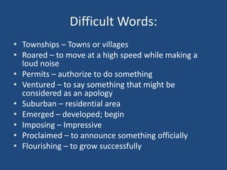 Difficult Words:
• Townships – Towns or villages
• Roared – to move at a high speed while making a
loud noise
• Permits – authorize to do something
• Ventured – to say something that might be
considered as an apology
• Suburban – residential area
• Emerged – developed; begin
• Imposing – Impressive
• Proclaimed – to announce something officially
• Flourishing – to grow successfully
 